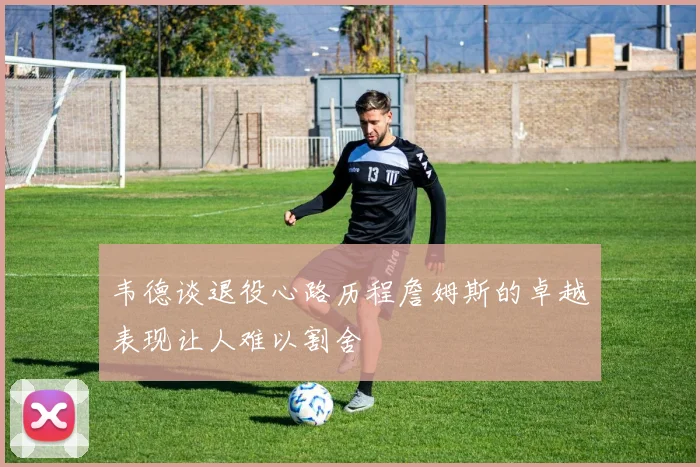 韦德谈退役心路历程詹姆斯的卓越表现让人难以割舍