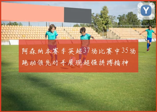 阿森纳本赛季英超37场比赛中35场跑动领先对手展现超强拼搏精神