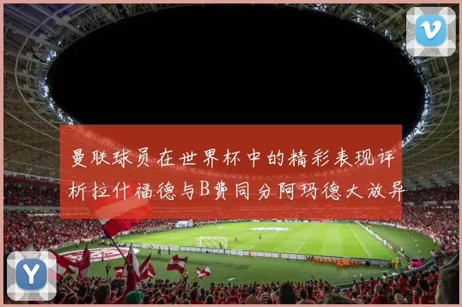 曼联球员在世界杯中的精彩表现评析拉什福德与B费同分阿玛德大放异彩
