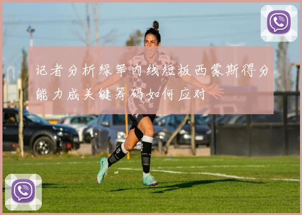 记者分析绿军内线短板西蒙斯得分能力成关键筹码如何应对