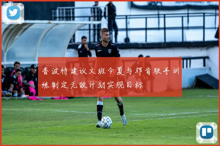 香波特建议文班今夏与邓肯联手训练制定无敌计划实现目标