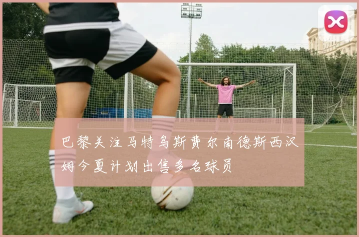 巴黎关注马特乌斯费尔南德斯西汉姆今夏计划出售多名球员