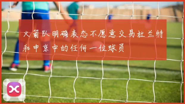 火箭队明确表态不愿意交易杜兰特和申京中的任何一位球员