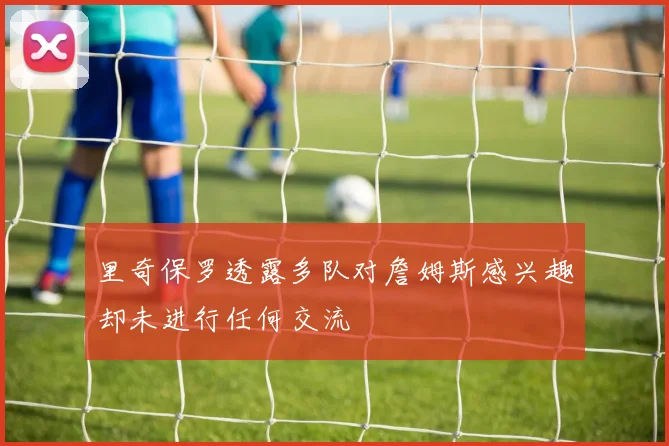 里奇保罗透露多队对詹姆斯感兴趣却未进行任何交流