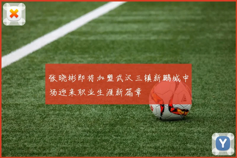 张晓彬即将加盟武汉三镇新鹏城中场迎来职业生涯新篇章