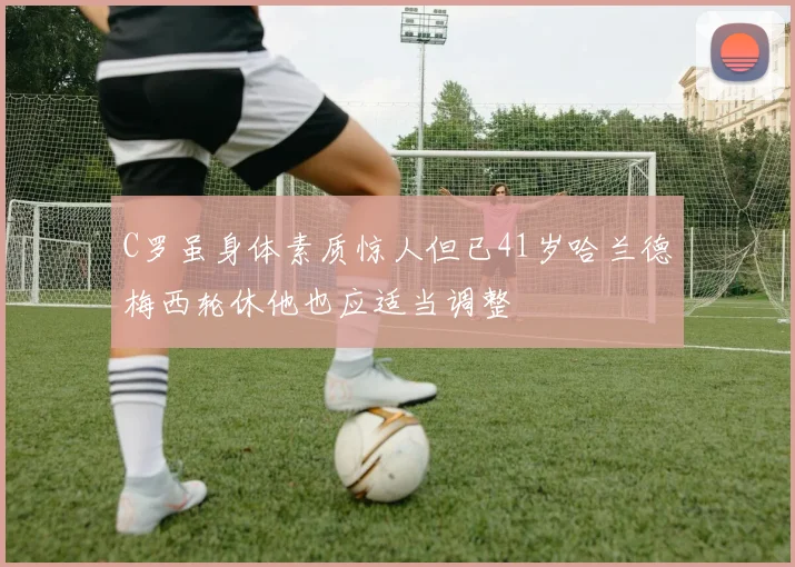 C罗虽身体素质惊人但已41岁哈兰德梅西轮休他也应适当调整