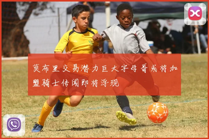 莫布里交易潜力巨大字母哥或将加盟骑士传闻即将浮现