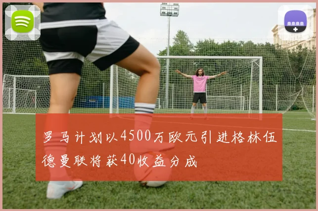 罗马计划以4500万欧元引进格林伍德曼联将获40收益分成