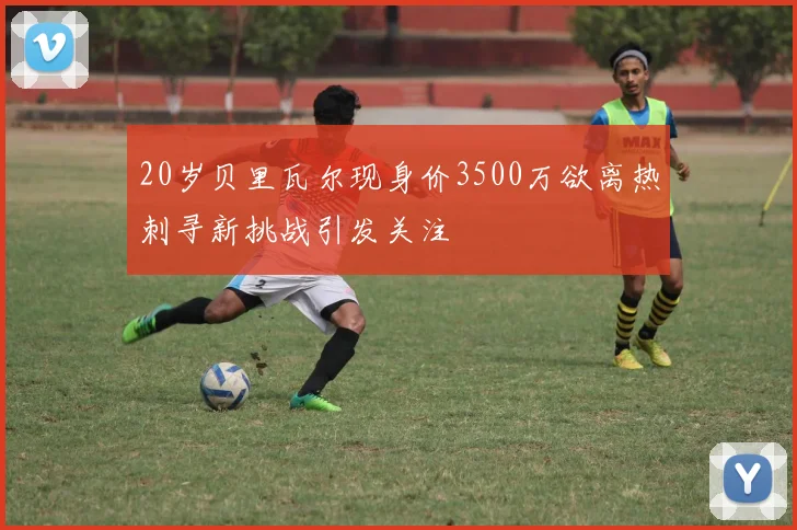 20岁贝里瓦尔现身价3500万欲离热刺寻新挑战引发关注