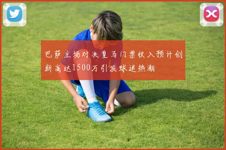 巴萨主场对决皇马门票收入预计创新高达1500万引发球迷热潮