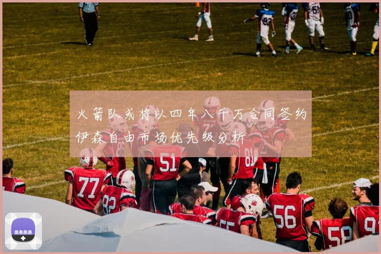火箭队或将以四年八千万合同签约伊森自由市场优先级分析