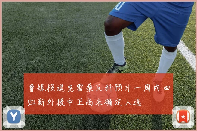 鲁媒报道克雷桑瓦科预计一周内回归新外援中卫尚未确定人选